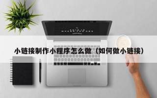 武安小链接制作小程序怎么做（如何做小链接）
