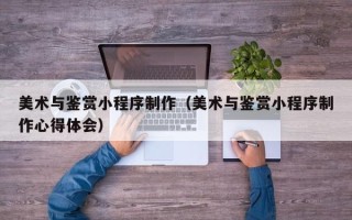 武安美术与鉴赏小程序制作（美术与鉴赏小程序制作心得体会）