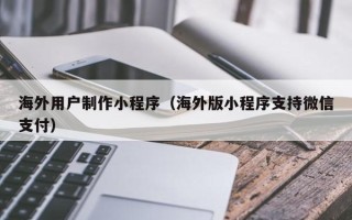 武安海外用户制作小程序（海外版小程序支持微信支付）