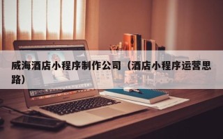武安威海酒店小程序制作公司（酒店小程序运营思路）